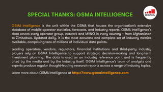 4
GSMA Intelligence is the unit within the GSMA that houses the organisation’s extensive
database of mobile operator statistics, forecasts, and industry reports. GSMA Intelligence’s
data covers every operator group, network and MVNO in every country – from Afghanistan
to Zimbabwe. Updated daily, it is the most accurate and complete set of industry metrics
available, comprising tens of millions of individual data points.
Leading operators, vendors, regulators, financial institutions and third-party industry
players rely on GSMA Intelligence to support strategic decision-making and long-term
investment planning. The data is used as an industry reference point and is frequently
cited by the media and by the industry itself. GSMA Intelligence’s team of analysts and
experts produce regular thought-leading research reports across a range of industry topics.
Learn more about GSMA Intelligence at http://www.gsmaintelligence.com
SPECIAL THANKS: GSMA INTELLIGENCE
 