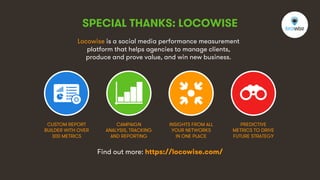 6
SPECIAL THANKS: LOCOWISE
Locowise is a social media performance measurement
platform that helps agencies to manage clients,
produce and prove value, and win new business.
CUSTOM REPORT
BUILDER WITH OVER
300 METRICS
CAMPAIGN
ANALYSIS, TRACKING
AND REPORTING
INSIGHTS FROM ALL
YOUR NETWORKS
IN ONE PLACE
PREDICTIVE
METRICS TO DRIVE
FUTURE STRATEGY
Find out more: https://locowise.com/
 