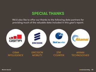 We Are Social @wearesocialsg • 50
SPECIAL THANKS
We’d also like to oﬀer our thanks to the following data partners for
providing much of the valuable data included in this year’s report:
STAT
COUNTER!
GSMA
INTELLIGENCE!
ERICSSON
MOBILITY!
AKAMAI
TECHNOLOGIES!
 