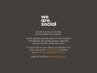 We Are Social @wearesocialsg • 374
WE ARE SOCIAL IS A GLOBAL
SOCIAL MARKETING AGENCY.
WE’RE ALREADY HELPING MANY OF THE WORLD’S
TOP BRANDS, INCLUDING ADIDAS, UNILEVER,
DIAGEO, NESTLÉ, HEINZ, AND LVMH.
IF YOU’D LIKE TO CHAT ABOUT US HELPING YOU
TOO, CALL US ON +65 6423 1051, OR EMAIL
US AT SAYHELLO@WEARESOCIAL.SG.
FIND OUT MORE AT WEARESOCIAL.SG.
 