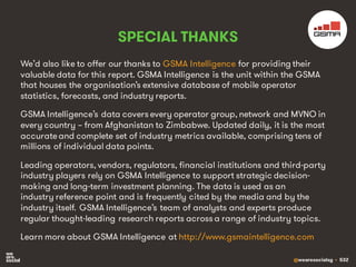 @wearesocialsg • 532
SPECIAL THANKS
We’d also like to offer our thanks to GSMA Intelligence for providing their
valuable data for this report. GSMA Intelligence is the unit within the GSMA
that houses the organisation’s extensive database of mobile operator
statistics, forecasts, and industry reports.
GSMA Intelligence’s data covers every operator group, network and MVNO in
every country – from Afghanistan to Zimbabwe. Updated daily, it is the most
accurateand complete set of industry metrics available, comprising tens of
millions of individual data points.
Leading operators, vendors, regulators, financial institutions and third-party
industry players rely on GSMA Intelligence to support strategic decision-
making and long-term investment planning. The data is used as an
industry reference point and is frequently cited by the media and by the
industry itself. GSMA Intelligence’s team of analysts and experts produce
regular thought-leading research reports across a range of industry topics.
Learn more about GSMA Intelligence at http://www.gsmaintelligence.com
 