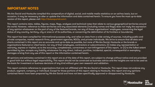 IMPORTANT NOTES
We Are Social and Hootsuite compiled this compendium of digital, social, and mobile media statistics on an ad-hoc basis, but on
occasion, it may be necessary to alter or update the information and data contained herein. To ensure you have the most up-to-date
version of this report, please visit http://datareportal.com/.
This report contains data, tables, figures, maps, flags, analyses and technical notes that relate to various geographical territories around
the world. However, reference to these territories and any associated elements (including names and flags) does not imply the expression
of any opinion whatsoever on the part of any of the featured brands, nor any of those organisations’ employees, concerning the legal
status of any country, territory, city or area or of its authorities, or concerning the delimitation of its frontiers or boundaries.
This report has been compiled for informational purposes only, and relies on data from a wide variety of sources, including public and
private companies, market research firms, government agencies, NGOs, and private individuals. We strive to ensure that all data and
charts contained in this report are as accurate and up-to-date as possible, but none of We Are Social, Hootsuite or the brands or
organisations featured or cited herein, nor any of their employees, contractors or subcontractors, (i) makes any representation or
warranty, express or implied, as to the accuracy, completeness, correctness or non-infringement of this report, or (ii) to the fullest extent
permitted by law, accepts any liability whatsoever for any direct, indirect, punitive, incidental, special, consequential or exemplary
damages arising from any use of this report or the information contained herein.
All opinions and estimates contained in this report are as of the date of this report, are subject to change without notice and are provided
in good faith but without legal responsibility. This report should not be construed as business advice and the insights are not to be used as
the basis for investment or business decisions of any kind without your own research and validation.
This report contains references to organisations that are not affiliated with We Are Social or Hootsuite. This report does not endorse any
product, segment, company or individual. Except for those portions of this report relating to Hootsuite, this report and any opinions
contained herein have been prepared by We Are Social and have not been specifically approved or disapproved by Hootsuite.
 