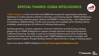 GSMA Intelligence is the unit within the GSMA that houses the organisation’s extensive
database of mobile operator statistics, forecasts, and industry reports. GSMA Intelligence’s
data covers every operator group, network and MVNO in every country – from Afghanistan
to Zimbabwe. Updated daily, it is the most accurate and complete set of industry metrics
available, comprising tens of millions of individual data points.
Leading operators, vendors, regulators, financial institutions and third-party industry
players rely on GSMA Intelligence to support strategic decision-making and long-term
investment planning. The data is used as an industry reference point and is frequently
cited by the media and by the industry itself. GSMA Intelligence’s team of analysts and
experts produce regular thought-leading research reports across a range of industry topics.
Learn more about GSMA Intelligence at http://www.gsmaintelligence.com
SPECIAL THANKS: GSMA INTELLIGENCE
 
