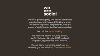 We are a global agency. We deliver world-class
creative ideas with forward-thinking brands.
We believe in people, not platforms, and the
power of social insight to drive business value.
We call this social thinking.
We work with clients including adidas,
Netflix, Heineken, Google, HSBC and Audi
on global, regional and local projects.
If you’d like to learn more about how we
can help you too, visit http://wearesocial.com.
 