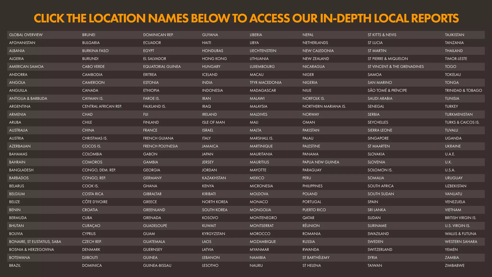 CLICKTHELOCATIONNAMESBELOWTOACCESSOURIN-DEPTHLOCALREPORTS
GLOBAL OVERVIEW BRUNEI DOMINICAN REP. GUYANA LIBERIA NEPAL ST KITTS & NEVIS TAJIKISTAN
AFGHANISTAN BULGARIA ECUADOR HAITI LIBYA NETHERLANDS ST LUCIA TANZANIA
ALBANIA BURKINA FASO EGYPT HONDURAS LIECHTENSTEIN NEW CALEDONIA ST MARTIN THAILAND
ALGERIA BURUNDI EL SALVADOR HONG KONG LITHUANIA NEW ZEALAND ST PIERRE & MIQUELON TIMOR-LESTE
AMERICAN SAMOA CABO VERDE EQUATORIAL GUINEA HUNGARY LUXEMBOURG NICARAGUA ST VINCENT & THE GRENADINES TOGO
ANDORRA CAMBODIA ERITREA ICELAND MACAU NIGER SAMOA TOKELAU
ANGOLA CAMEROON ESTONIA INDIA TFYR MACEDONIA NIGERIA SAN MARINO TONGA
ANGUILLA CANADA ETHIOPIA INDONESIA MADAGASCAR NIUE SÃO TOMÉ & PRÍNCIPE TRINIDAD & TOBAGO
ANTIGUA & BARBUDA CAYMAN IS. FAROE IS. IRAN MALAWI NORFOLK IS. SAUDI ARABIA TUNISIA
ARGENTINA CENTRAL AFRICAN REP. FALKLAND IS. IRAQ MALAYSIA NORTHERN MARIANA IS. SENEGAL TURKEY
ARMENIA CHAD FIJI IRELAND MALDIVES NORWAY SERBIA TURKMENISTAN
ARUBA CHILE FINLAND ISLE OF MAN MALI OMAN SEYCHELLES TURKS & CAICOS IS.
AUSTRALIA CHINA FRANCE ISRAEL MALTA PAKISTAN SIERRA LEONE TUVALU
AUSTRIA CHRISTMAS IS. FRENCH GUIANA ITALY MARSHALL IS. PALAU SINGAPORE UGANDA
AZERBAIJAN COCOS IS. FRENCH POLYNESIA JAMAICA MARTINIQUE PALESTINE ST MAARTEN UKRAINE
BAHAMAS COLOMBIA GABON JAPAN MAURITANIA PANAMA SLOVAKIA U.A.E.
BAHRAIN COMOROS GAMBIA JERSEY MAURITIUS PAPUA NEW GUINEA SLOVENIA U.K.
BANGLADESH CONGO, DEM. REP. GEORGIA JORDAN MAYOTTE PARAGUAY SOLOMON IS. U.S.A.
BARBADOS CONGO, REP. GERMANY KAZAKHSTAN MEXICO PERU SOMALIA URUGUAY
BELARUS COOK IS. GHANA KENYA MICRONESIA PHILIPPINES SOUTH AFRICA UZBEKISTAN
BELGIUM COSTA RICA GIBRALTAR KIRIBATI MOLDOVA POLAND SOUTH SUDAN VANUATU
BELIZE CÔTE D'IVOIRE GREECE NORTH KOREA MONACO PORTUGAL SPAIN VENEZUELA
BENIN CROATIA GREENLAND SOUTH KOREA MONGOLIA PUERTO RICO SRI LANKA VIETNAM
BERMUDA CUBA GRENADA KOSOVO MONTENEGRO QATAR SUDAN BRITISH VIRGIN IS.
BHUTAN CURAÇAO GUADELOUPE KUWAIT MONTSERRAT RÉUNION SURINAME U.S. VIRGIN IS.
BOLIVIA CYPRUS GUAM KYRGYZSTAN MOROCCO ROMANIA SWAZILAND WALLIS & FUTUNA
BONAIRE, ST EUSTATIUS, SABA CZECH REP. GUATEMALA LAOS MOZAMBIQUE RUSSIA SWEDEN WESTERN SAHARA
BOSNIA & HERZEGOVINA DENMARK GUERNSEY LATVIA MYANMAR RWANDA SWITZERLAND YEMEN
BOTSWANA DJIBOUTI GUINEA LEBANON NAMIBIA ST BARTHÉLEMY SYRIA ZAMBIA
BRAZIL DOMINICA GUINEA-BISSAU LESOTHO NAURU ST HELENA TAIWAN ZIMBABWE
 