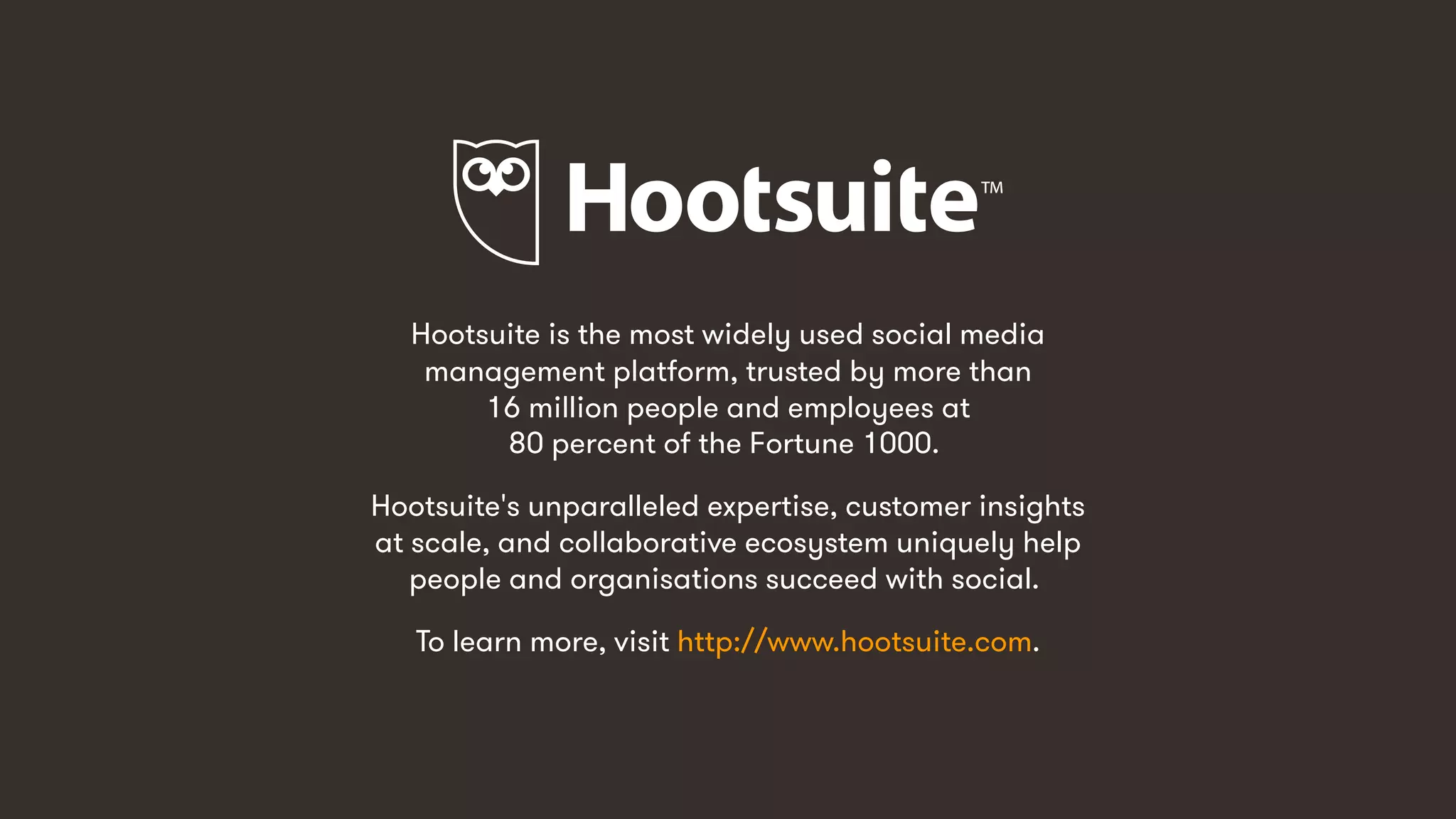 14
Hootsuite is the most widely used social media
management platform, trusted by more than
16 million people and employees at
80 percent of the Fortune 1000.
Hootsuite's unparalleled expertise, customer insights
at scale, and collaborative ecosystem uniquely help
people and organisations succeed with social.
To learn more, visit http://www.hootsuite.com.
 