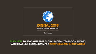 CLICK HERE TO READ OUR 2019 GLOBAL DIGITAL YEARBOOK REPORT,
WITH HEADLINE DIGITAL DATA FOR EVERY COUNTRY IN THE WORLD
ESSENTIAL DIGITAL DATA FOR EVERY COUNTRY IN THE WORLD
DIGITAL2019
GLOBAL DIGITAL YEARBOOK
CLICK HERE TO READ OUR 2019 GLOBAL DIGITAL YEARBOOK REPORT,
WITH HEADLINE DIGITAL DATA FOR EVERY COUNTRY IN THE WORLD
ESSENTIAL DIGITAL DATA FOR EVERY COUNTRY IN THE WORLD
DIGITAL2019
GLOBAL DIGITAL YEARBOOK
 