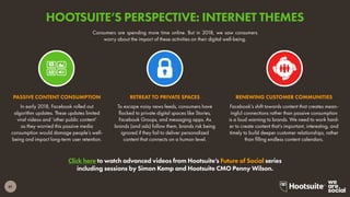61
Click here to watch advanced videos from Hootsuite’s Future of Social series
including sessions by Simon Kemp and Hootsuite CMO Penny Wilson.
Consumers are spending more time online. But in 2018, we saw consumers
worry about the impact of these activities on their digital well-being.
In early 2018, Facebook rolled out
algorithm updates. These updates limited
viral videos and ‘other public content’
as they worried this passive media
consumption would damage people’s well-
being and impact long-term user retention.
PASSIVE CONTENT CONSUMPTION
To escape noisy news feeds, consumers have
flocked to private digital spaces like Stories,
Facebook Groups, and messaging apps. As
brands (and ads) follow them, brands risk being
ignored if they fail to deliver personalized
content that connects on a human level.
RETREAT TO PRIVATE SPACES
Facebook’s shift towards content that creates mean-
ingful connections rather than passive consumption
is a loud warning to brands. We need to work hard-
er to create content that’s important, interesting, and
timely to build deeper customer relationships, rather
than filling endless content calendars.
RENEWING CUSTOMER COMMUNITIES
HOOTSUITE’S PERSPECTIVE: INTERNET THEMES
 