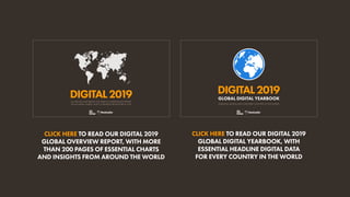 ALL THE DATA AND TRENDS YOU NEED TO UNDERSTAND INTERNET,
SOCIAL MEDIA, MOBILE, AND E-COMMERCE BEHAVIOURS IN 2019
DIGITAL2019
ESSENTIAL DIGITAL DATA FOR EVERY COUNTRY IN THE WORLD
DIGITAL2019
GLOBAL DIGITAL YEARBOOK
CLICK HERE TO READ OUR DIGITAL 2019
GLOBAL OVERVIEW REPORT, WITH MORE
THAN 200 PAGES OF ESSENTIAL CHARTS
AND INSIGHTS FROM AROUND THE WORLD
CLICK HERE TO READ OUR DIGITAL 2019
GLOBAL DIGITAL YEARBOOK, WITH
ESSENTIAL HEADLINE DIGITAL DATA
FOR EVERY COUNTRY IN THE WORLD
 