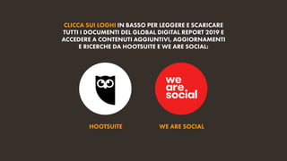 HOOTSUITE WE ARE SOCIAL
CLICCA SUI LOGHI IN BASSO PER LEGGERE E SCARICARE
TUTTI I DOCUMENTI DEL GLOBAL DIGITAL REPORT 2019 E
ACCEDERE A CONTENUTI AGGIUNTIVI, AGGIORNAMENTI
E RICERCHE DA HOOTSUITE E WE ARE SOCIAL:
 