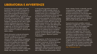 LIBERATORIA E AVVERTENZE
diretto, indiretto, fortuito, incidentale, speciale,
consequenziale, conseguente o analogo
risultante da qualsiasi utilizzo, azione o
decisione assunta da Voi o da chiunque altro
in qualunque modo connessa al presente
documento o alle informazioni ivi contenute, o
del(dei) relativo(i) esito(i), anche se informati
dell’eventualità di tale perdita o danno.	
Il presente documento potrebbe contenere
riferimenti a soggetti terzi, tuttavia, il medesimo
non promuove alcuno di tali soggetti terzi
o loro prodotti o servizi, né il presente
documento è sponsorizzato, promosso o
associato a tali soggetti terzi. Salvo le parti
del presente documento relative a Hootsuite,
il medesimo e qualsiasi parere ivi contenuto è
stato redatto da We Are Social e non è stato
specificamente approvato o riprovato da
Hootsuite. Il presente documento è soggetto a
modifiche che non richiedono alcun preavviso.
Al fine di assicurarVi di essere in possesso della
versione aggiornata del presente documento,
Vi preghiamo di voler visitare il seguente link:
http://datareportal.com.
Il presente documento è redatto da We Are
Social Ltd (“We Are Social”) e Hootsuite Inc.
(“Hootsuite”) a mero scopo informativo, e si
basa su dati provenienti da diverse fonti, a
mero titolo esemplificativo, nei confronti di
aziende pubbliche e private, agenzie di ricerca
di mercato, enti governativi, ONG, e soggetti
privati. Sebbene We Are Social e Hootsuite si
impegnino a garantire che tutti i dati e i grafici
contenuti nel presente documento siano, al
momento della loro pubblicazione, completi
e aggiornati, né We Are Social né Hootsuite
saranno ritenuti responsabili per eventuali
errori o omissioni ivi contenuti, o derivanti dal
relativo utilizzo.	
Tutte le informazioni contenute nel presente
documento vengono fornite “così come
ricevute”, prive di alcuna garanzia in
relazione alla loro accuratezza, completezza,
correttezza o al rispetto dei diritti di soggetti
terzi e prive di qualsiasi tipo di garanzia,
esplicita o implicita, incluse, a mero titolo
esemplificativo, garanzie di commerciabilità
o idoneità in relazione a qualsiasi scopo
specifico. Il presente documento contiene dati,
tabelle, cifre, mappe, contrassegni, analisi
e note tecniche riguardanti svariate aree
geografiche a livello mondiale, tuttavia, un
riferimento a tali aree e a qualsiasi elemento
correlato (inclusi nomi e contrassegni) non
comporta la manifestazione di alcuna opinione
da parte di We Are Social, Hootsuite o di
alcun marchio presentato, né di alcun partner,
collegata, dipendente o rappresentante di tali
organizzazioni, quanto allo status giuridico di
qualsiasi paese, territorio, città o area o alle
relative autorità, o in merito alla delimitazione
delle frontiere o dei confini degli stessi. Il
presente documento viene fornito sull’assunto
che esso non costituisce alcuna consulenza
o servizio professionale di alcun genere e,
pertanto, non è da intendersi quale sostitutivo
di alcuna indagine, riflessione o giudizio
indipendente.	
Di conseguenza, né We Are Social, Hootsuite
né alcuno dei marchi o organizzazioni ivi
presentati o menzionati, né alcuno dei propri
partner, collegate, società del gruppo,
dipendenti o rappresentanti sarà ritenuto
responsabile, nella misura massima consentita
dalla legge, nei Vostri confronti o di chiunque
altro in relazione a qualsiasi perdita o danno
 