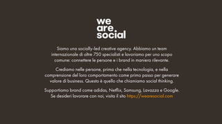 Siamo una socially-led creative agency. Abbiamo un team
internazionale di oltre 750 specialisti e lavoriamo per uno scopo
comune: connettere le persone e i brand in maniera rilevante.
Crediamo nelle persone, prima che nella tecnologia, e nella
comprensione del loro comportamento come primo passo per generare
valore di business. Questo è quello che chiamiamo social thinking.
Supportiamo brand come adidas, Netflix, Samsung, Lavazza e Google.
Se desideri lavorare con noi, visita il sito https://wearesocial.com
 