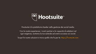Hootsuite è la piattaforma leader nella gestione dei social media.
Con la nostra esperienza, i nostri partner e la capacità di adattarci ad
ogni esigenza, aiutiamo la tua azienda ad avere successo sui social.
Scopri le nostre soluzioni e trova quella che fa per te: https://hootsuite.com
 