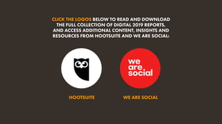 HOOTSUITE WE ARE SOCIAL
CLICK THE LOGOS BELOW TO READ AND DOWNLOAD
THE FULL COLLECTION OF DIGITAL 2019 REPORTS,
AND ACCESS ADDITIONAL CONTENT, INSIGHTS AND
RESOURCES FROM HOOTSUITE AND WE ARE SOCIAL:
 