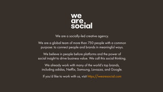 We are a socially-led creative agency.
We are a global team of more than 750 people with a common
purpose: to connect people and brands in meaningful ways.
We believe in people before platforms and the power of
social insight to drive business value. We call this social thinking.
We already work with many of the world’s top brands,
including adidas, Netflix, Samsung, Lavazza, and Google.
If you’d like to work with us, visit https://wearesocial.com
 
