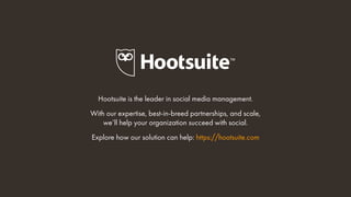 Hootsuite is the leader in social media management.
With our expertise, best-in-breed partnerships, and scale,
we’ll help your organization succeed with social.
Explore how our solution can help: https://hootsuite.com
 