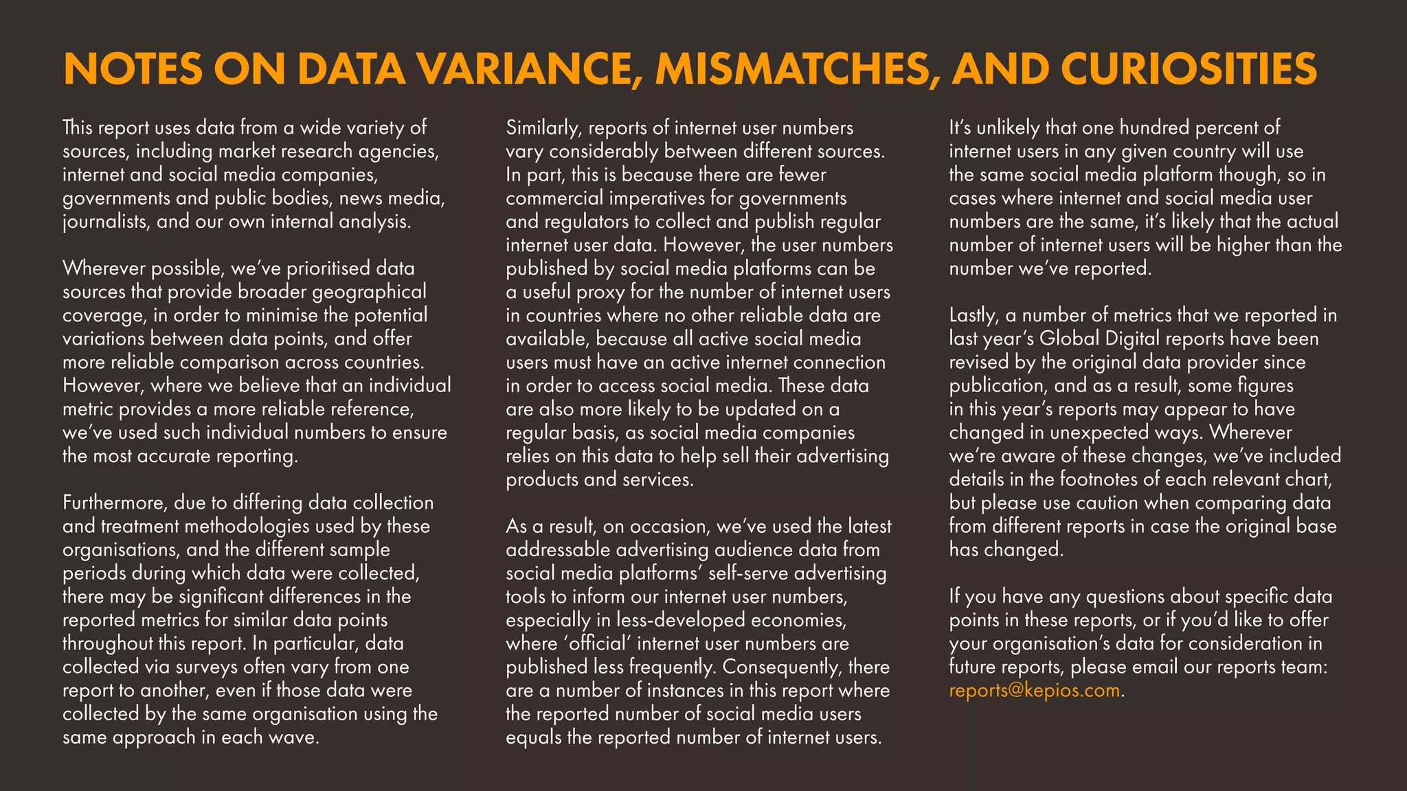 NOTES ON DATA VARIANCE, MISMATCHES, AND CURIOSITIES
It’s unlikely that one hundred percent of
internet users in any given country will use
the same social media platform though, so in
cases where internet and social media user
numbers are the same, it’s likely that the actual
number of internet users will be higher than the
number we’ve reported.
Lastly, a number of metrics that we reported in
last year’s Global Digital reports have been
revised by the original data provider since
publication, and as a result, some figures
in this year’s reports may appear to have
changed in unexpected ways. Wherever
we’re aware of these changes, we’ve included
details in the footnotes of each relevant chart,
but please use caution when comparing data
from different reports in case the original base
has changed.
If you have any questions about specific data
points in these reports, or if you’d like to offer
your organisation’s data for consideration in
future reports, please email our reports team:
reports@kepios.com.
This report uses data from a wide variety of
sources, including market research agencies,
internet and social media companies,
governments and public bodies, news media,
journalists, and our own internal analysis.
Wherever possible, we’ve prioritised data
sources that provide broader geographical
coverage, in order to minimise the potential
variations between data points, and offer
more reliable comparison across countries.
However, where we believe that an individual
metric provides a more reliable reference,
we’ve used such individual numbers to ensure
the most accurate reporting.
Furthermore, due to differing data collection
and treatment methodologies used by these
organisations, and the different sample
periods during which data were collected,
there may be significant differences in the
reported metrics for similar data points
throughout this report. In particular, data
collected via surveys often vary from one
report to another, even if those data were
collected by the same organisation using the
same approach in each wave.
Similarly, reports of internet user numbers
vary considerably between different sources.
In part, this is because there are fewer
commercial imperatives for governments
and regulators to collect and publish regular
internet user data. However, the user numbers
published by social media platforms can be
a useful proxy for the number of internet users
in countries where no other reliable data are
available, because all active social media
users must have an active internet connection
in order to access social media. These data
are also more likely to be updated on a
regular basis, as social media companies
relies on this data to help sell their advertising
products and services.
As a result, on occasion, we’ve used the latest
addressable advertising audience data from
social media platforms’ self-serve advertising
tools to inform our internet user numbers,
especially in less-developed economies,
where ‘official’ internet user numbers are
published less frequently. Consequently, there
are a number of instances in this report where
the reported number of social media users
equals the reported number of internet users.
 