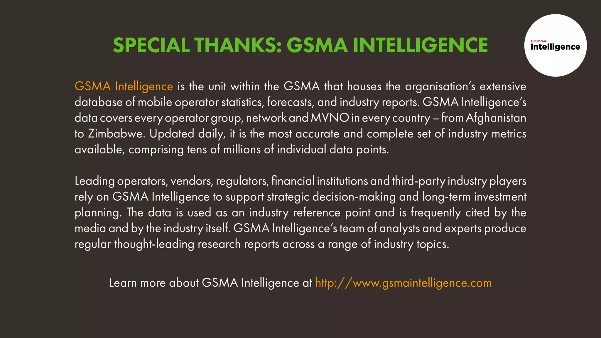 Learn more about GSMA Intelligence at http://www.gsmaintelligence.com
GSMA Intelligence is the unit within the GSMA that houses the organisation’s extensive
database of mobile operator statistics, forecasts, and industry reports. GSMA Intelligence’s
datacoverseveryoperatorgroup,networkandMVNOineverycountry–fromAfghanistan
to Zimbabwe. Updated daily, it is the most accurate and complete set of industry metrics
available, comprising tens of millions of individual data points.
Leadingoperators,vendors,regulators,financialinstitutionsandthird-partyindustryplayers
rely on GSMA Intelligence to support strategic decision-making and long-term investment
planning. The data is used as an industry reference point and is frequently cited by the
media and by the industry itself. GSMA Intelligence’s team of analysts and experts produce
regular thought-leading research reports across a range of industry topics.
SPECIAL THANKS: GSMA INTELLIGENCE
 