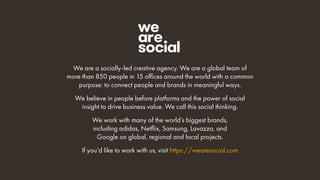 We are a socially-led creative agency. We are a global team of
more than 850 people in 15 offices around the world with a common
purpose: to connect people and brands in meaningful ways.
We believe in people before platforms and the power of social
insight to drive business value. We call this social thinking.
We work with many of the world’s biggest brands,
including adidas, Netflix, Samsung, Lavazza, and
Google on global, regional and local projects.
If you’d like to work with us, visit https://wearesocial.com
 
