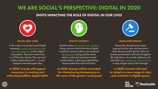 10
In the wake of increased mental health
awareness, people are taking a more
measured approach to their digital
consumption. They don’t want to be
cut off from the internet. They just want
a better relationship with it – it’s why
Instagram removed public likes.
In 2020, brands will support
consumers in creating and
enforcing healthier digital habits
SOCIAL SELF-CARE
Historically, the internet has been
exempt from the rules and restrictions
of the physical world. But this culture of
lawlessness has led to all kinds of negative
IRL implications. As a result, platforms and
authorities are creating new rules and laws
to help mitigate some of the damage.
In 2020, brands will need
to adapt to a new range of rules
and restraints in digital spaces
REGULATED SPACES
Misinformation has reached new heights.
Rising cynicism around the role of digital
in political communications, accompanied
by deepfakes being used by meme
admins, artists and extremists to feed
misinformation, is leaving people feeling
disassociated from truth and clarity.
In 2020, brands will be rewarded
for championing transparency in
the name of the greater social good
REALITY ANXIETY
SHIFTS IMPACTING THE ROLE OF DIGITAL IN OUR LIVES
WE ARE SOCIAL’S PERSPECTIVE: DIGITAL IN 2020
 