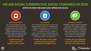 231
Gen Z are expecting more intimate
communication with the brands and
people they shop with on social. With
reselling or ‘flea market’ platforms like
Depop and Poshmark increasingly
influential, habits and preferences learnt
on these platforms are spilling onto
traditional social selling tools.
In 2020, brands will
behave more like
people to sell on social
HUMAN COMMERCE
Shoppable content is ubiquitous, regardless
of platform. And people are happy to
engage with it – provided it’s doing more
than a hard sell. Whether an in-feed game,
telling a background story, or offering
an education, people want shoppable
posts and ads on social to make their
in-feed experiences tangibly better.
In 2020, ads and shoppable
posts will add functionality
and value to people’s feeds
SHOPPABLE CONTENT
AR is being experimented with as a tool to help
people experience products in the digital space.
Whether immersing them in a truly brand-led
experience – as LEGO did with its AR Snapchat
store – or using the tech to try on clothes or
make-up, this tech has evolved from glitchy and
experimental, to an effective tool for experiencing
brands and products in the digital space.
In 2020, AR will be used to help
people experience products
and brands in the digital space
AR SHOPPERS
SHIFTS IN HOW WE SHOP AND SPEND ON SOCIAL
WE ARE SOCIAL’S PERSPECTIVE: SOCIAL COMMERCE IN 2020
 