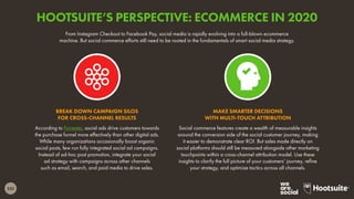 232
From Instagram Checkout to Facebook Pay, social media is rapidly evolving into a full-blown ecommerce
machine. But social commerce efforts still need to be rooted in the fundamentals of smart social media strategy.
According to Forrester, social ads drive customers towards
the purchase funnel more effectively than other digital ads.
While many organizations occasionally boost organic
social posts, few run fully integrated social ad campaigns.
Instead of ad-hoc post promotion, integrate your social
ad strategy with campaigns across other channels
such as email, search, and paid media to drive sales.
BREAK DOWN CAMPAIGN SILOS
FOR CROSS-CHANNEL RESULTS
Social commerce features create a wealth of measurable insights
around the conversion side of the social customer journey, making
it easier to demonstrate clear ROI. But sales made directly on
social platforms should still be measured alongside other marketing
touchpoints within a cross-channel attribution model. Use these
insights to clarify the full picture of your customers’ journey, refine
your strategy, and optimize tactics across all channels.
MAKE SMARTER DECISIONS
WITH MULTI-TOUCH ATTRIBUTION
HOOTSUITE’S PERSPECTIVE: ECOMMERCE IN 2020
 