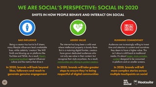97
Being a creator has lost its lo-fi sheen;
many lifestyle influencers lead unrelatable
lives, while celebrity ‘creators’ like Will
Smith are blowing up on platforms like
YouTube and TikTok. As a result, there’s
a growing backlash against influencer
culture and the metrics that drive it.
In 2020, brands will look beyond
likes, followers and reach to
generate genuine engagement
BAD INFLUENCE
Audiences are increasingly willing to invest
time and attention in content and narratives
they deem to have a higher value. This
isn’t about a shift back to traditional
media. It’s about longer, more complex
content designed to be consumed
in-platform and on smaller screens.
In 2020, brands will tell
more complex stories across
multiple touchpoints on social
RUNNING COMMENTARY
The internet has long been a wild west
where intellectual property is barely there.
But in a maturing digital frontier, creators
have grown dedicated audiences who
not only see value in their content, but
recognise their style anywhere. As a result,
communities are rallying to protect creators.
In 2020, brands will take greater
steps to ensure they’re being
respectful of digital communities
ADDED VALUE
SHIFTS IN HOW PEOPLE BEHAVE AND INTERACT ON SOCIAL
WE ARE SOCIAL’S PERSPECTIVE: SOCIAL IN 2020
 