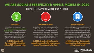 208
5G has been on the cards for years,
with China already an early adopter for
this technology. But with global rollout
in stead, and hardware launching to
accommodate, this new connectivity will
open countless doors in terms of how
people will use their smartphones.
In 2020, brands will
be expected to unlock the
value of 5G in the everyday
5G FUTURES
Mobile has long been considered the future of
a more seamless world. But as mobile security
improves, verification no longer needs paper
trails. As a result, our devices are becoming
all-in-one passports to more seamless physical
experiences, whether paying bills via WeChat
or storing cinema tickets in your mobile wallet.
In 2020, brands will use mobile
interfaces to unlock experiences
in the physical world
MOBILE PASSPORTS
Smartphone sales have been stagnating for
a while, with homogeneous hardware being
held accountable. Against this backdrop,
manufacturers are diversifying their offering,
evolving away from that single pane of glass,
towards more complex devices, and there
will be implications for user behaviour.
In 2020, brands will be forced to
adapt their mobile offerings to a new
range of formats and behaviours
HARDWARE FATIGUE
SHIFTS IN HOW WE’RE USING OUR PHONES
WE ARE SOCIAL’S PERSPECTIVE: APPS & MOBILE IN 2020
 