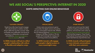 75
People have often been forced to engage
with cultural interests in isolation, but that
doesn’t reflect the way they consume. Tastes
are flexible and multifaceted. And driven by
openness to collaboration among brands
and platforms, cultural convergence is
more far reaching than ever.
In 2020, brands will look to reflect
people’s relationship with culture
in flexible and adaptive ways
CULTURAL CROSSFIT
People want control over their digital
footprints, looking to hide from brands,
platforms, and even their outer circles, by
moving into more intimate social spaces.
With tools like Instagram ‘Close Friends’
and Facebook Groups gaining traction, the
public feed feels less important than ever.
In 2020, brands will participate
in more intimate conversations
with their core customers
OVERT PRIVACY
Avatars were once exclusive to gamer
communities. But digital versions of ourselves
are now commonplace internet-wide. Whether
the iOS Memoji Keyboard, Facebook Horizon,
Instagram’s AR filters, Fortnite or VR chat,
people will increasingly be creating and
customising avatars across platforms.
In 2020, brands will engage
with people’s digital avatars in
more meaningful ways
VIRTUAL SELVES
SHIFTS IMPACTING OUR ONLINE BEHAVIOUR
WE ARE SOCIAL’S PERSPECTIVE: INTERNET IN 2020
 