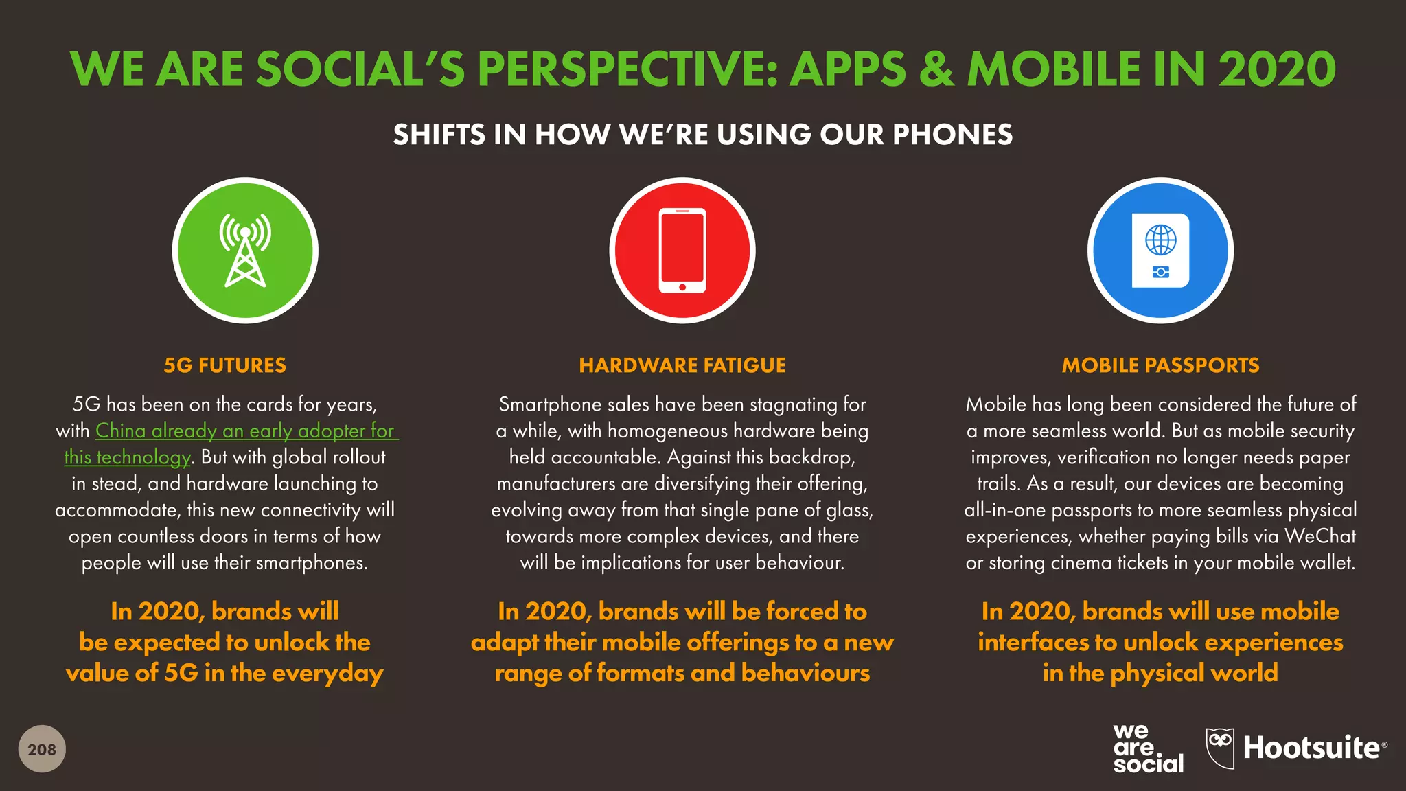 208
5G has been on the cards for years,
with China already an early adopter for
this technology. But with global rollout
in stead, and hardware launching to
accommodate, this new connectivity will
open countless doors in terms of how
people will use their smartphones.
In 2020, brands will
be expected to unlock the
value of 5G in the everyday
5G FUTURES
Mobile has long been considered the future of
a more seamless world. But as mobile security
improves, verification no longer needs paper
trails. As a result, our devices are becoming
all-in-one passports to more seamless physical
experiences, whether paying bills via WeChat
or storing cinema tickets in your mobile wallet.
In 2020, brands will use mobile
interfaces to unlock experiences
in the physical world
MOBILE PASSPORTS
Smartphone sales have been stagnating for
a while, with homogeneous hardware being
held accountable. Against this backdrop,
manufacturers are diversifying their offering,
evolving away from that single pane of glass,
towards more complex devices, and there
will be implications for user behaviour.
In 2020, brands will be forced to
adapt their mobile offerings to a new
range of formats and behaviours
HARDWARE FATIGUE
SHIFTS IN HOW WE’RE USING OUR PHONES
WE ARE SOCIAL’S PERSPECTIVE: APPS & MOBILE IN 2020
 