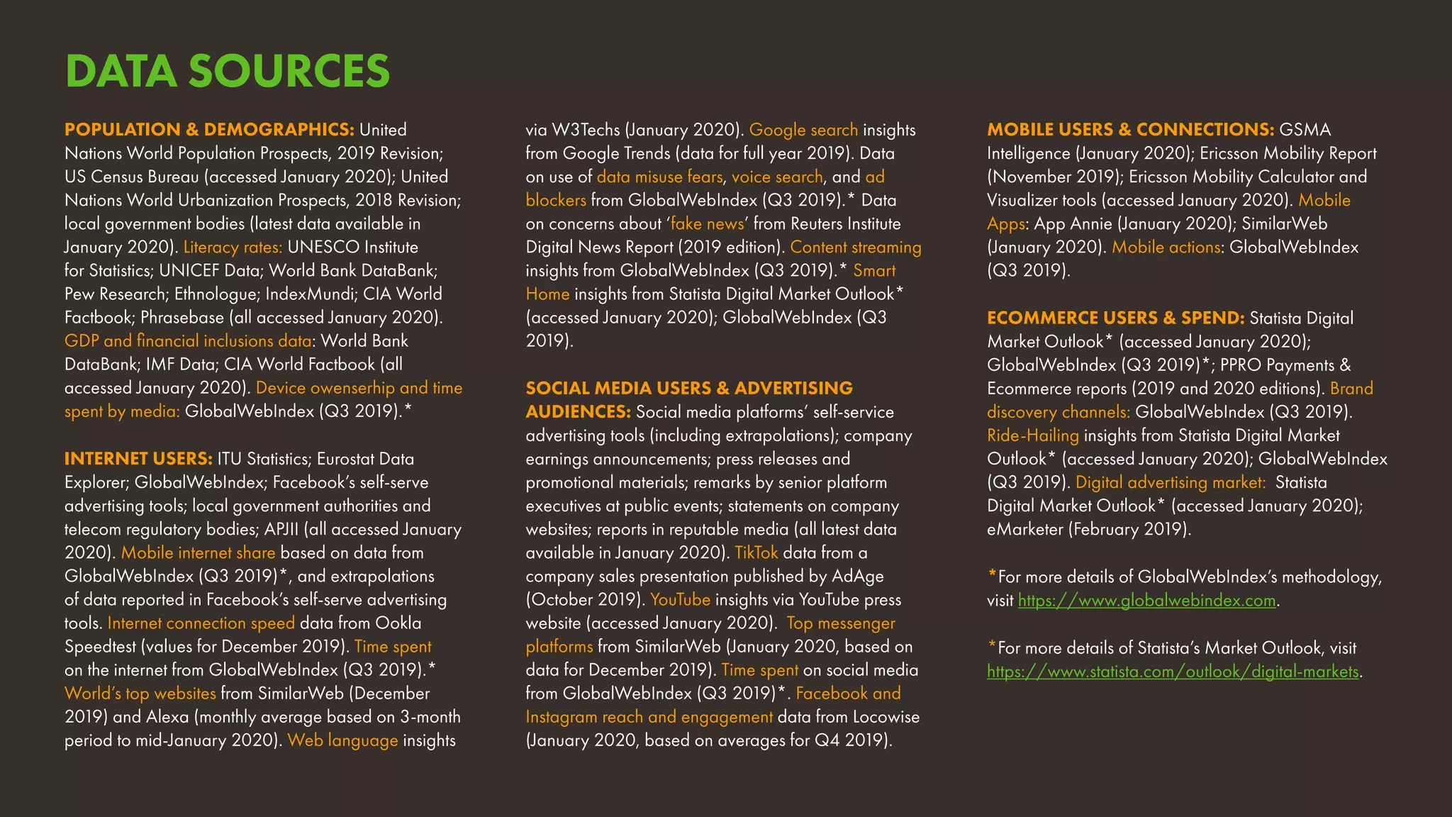 MOBILE USERS & CONNECTIONS: GSMA
Intelligence (January 2020); Ericsson Mobility Report
(November 2019); Ericsson Mobility Calculator and
Visualizer tools (accessed January 2020). Mobile
Apps: App Annie (January 2020); SimilarWeb
(January 2020). Mobile actions: GlobalWebIndex
(Q3 2019).
ECOMMERCE USERS & SPEND: Statista Digital
Market Outlook* (accessed January 2020);
GlobalWebIndex (Q3 2019)*; PPRO Payments &
Ecommerce reports (2019 and 2020 editions). Brand
discovery channels: GlobalWebIndex (Q3 2019).
Ride-Hailing insights from Statista Digital Market
Outlook* (accessed January 2020); GlobalWebIndex
(Q3 2019). Digital advertising market: Statista
Digital Market Outlook* (accessed January 2020);
eMarketer (February 2019).
*For more details of GlobalWebIndex’s methodology,
visit https://www.globalwebindex.com.
*For more details of Statista’s Market Outlook, visit
https://www.statista.com/outlook/digital-markets.
POPULATION & DEMOGRAPHICS: United
Nations World Population Prospects, 2019 Revision;
US Census Bureau (accessed January 2020); United
Nations World Urbanization Prospects, 2018 Revision;
local government bodies (latest data available in
January 2020). Literacy rates: UNESCO Institute
for Statistics; UNICEF Data; World Bank DataBank;
Pew Research; Ethnologue; IndexMundi; CIA World
Factbook; Phrasebase (all accessed January 2020).
GDP and financial inclusions data: World Bank
DataBank; IMF Data; CIA World Factbook (all
accessed January 2020). Device owenserhip and time
spent by media: GlobalWebIndex (Q3 2019).*
INTERNET USERS: ITU Statistics; Eurostat Data
Explorer; GlobalWebIndex; Facebook’s self-serve
advertising tools; local government authorities and
telecom regulatory bodies; APJII (all accessed January
2020). Mobile internet share based on data from
GlobalWebIndex (Q3 2019)*, and extrapolations
of data reported in Facebook’s self-serve advertising
tools. Internet connection speed data from Ookla
Speedtest (values for December 2019). Time spent
on the internet from GlobalWebIndex (Q3 2019).*
World’s top websites from SimilarWeb (December
2019) and Alexa (monthly average based on 3-month
period to mid-January 2020). Web language insights
via W3Techs (January 2020). Google search insights
from Google Trends (data for full year 2019). Data
on use of data misuse fears, voice search, and ad
blockers from GlobalWebIndex (Q3 2019).* Data
on concerns about ‘fake news’ from Reuters Institute
Digital News Report (2019 edition). Content streaming
insights from GlobalWebIndex (Q3 2019).* Smart
Home insights from Statista Digital Market Outlook*
(accessed January 2020); GlobalWebIndex (Q3
2019).
SOCIAL MEDIA USERS & ADVERTISING
AUDIENCES: Social media platforms’ self-service
advertising tools (including extrapolations); company
earnings announcements; press releases and
promotional materials; remarks by senior platform
executives at public events; statements on company
websites; reports in reputable media (all latest data
available in January 2020). TikTok data from a
company sales presentation published by AdAge
(October 2019). YouTube insights via YouTube press
website (accessed January 2020). Top messenger
platforms from SimilarWeb (January 2020, based on
data for December 2019). Time spent on social media
from GlobalWebIndex (Q3 2019)*. Facebook and
Instagram reach and engagement data from Locowise
(January 2020, based on averages for Q4 2019).
DATA SOURCES
 