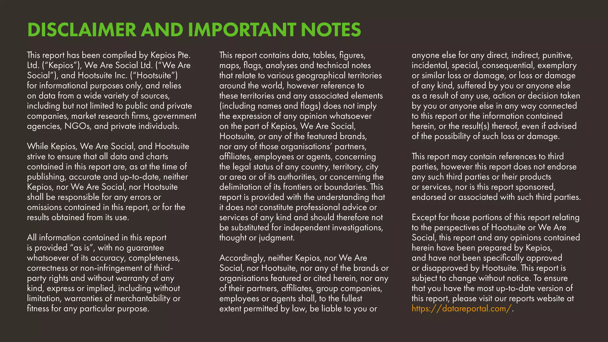 This report has been compiled by Kepios Pte.
Ltd. (“Kepios”), We Are Social Ltd. (“We Are
Social”), and Hootsuite Inc. (“Hootsuite”)
for informational purposes only, and relies
on data from a wide variety of sources,
including but not limited to public and private
companies, market research firms, government
agencies, NGOs, and private individuals.
While Kepios, We Are Social, and Hootsuite
strive to ensure that all data and charts
contained in this report are, as at the time of
publishing, accurate and up-to-date, neither
Kepios, nor We Are Social, nor Hootsuite
shall be responsible for any errors or
omissions contained in this report, or for the
results obtained from its use.	
All information contained in this report
is provided “as is”, with no guarantee
whatsoever of its accuracy, completeness,
correctness or non-infringement of third-
party rights and without warranty of any
kind, express or implied, including without
limitation, warranties of merchantability or
fitness for any particular purpose.
This report contains data, tables, figures,
maps, flags, analyses and technical notes
that relate to various geographical territories
around the world, however reference to
these territories and any associated elements
(including names and flags) does not imply
the expression of any opinion whatsoever
on the part of Kepios, We Are Social,
Hootsuite, or any of the featured brands,
nor any of those organisations’ partners,
affiliates, employees or agents, concerning
the legal status of any country, territory, city
or area or of its authorities, or concerning the
delimitation of its frontiers or boundaries. This
report is provided with the understanding that
it does not constitute professional advice or
services of any kind and should therefore not
be substituted for independent investigations,
thought or judgment.
Accordingly, neither Kepios, nor We Are
Social, nor Hootsuite, nor any of the brands or
organisations featured or cited herein, nor any
of their partners, affiliates, group companies,
employees or agents shall, to the fullest
extent permitted by law, be liable to you or
anyone else for any direct, indirect, punitive,
incidental, special, consequential, exemplary
or similar loss or damage, or loss or damage
of any kind, suffered by you or anyone else
as a result of any use, action or decision taken
by you or anyone else in any way connected
to this report or the information contained
herein, or the result(s) thereof, even if advised
of the possibility of such loss or damage.
This report may contain references to third
parties, however this report does not endorse
any such third parties or their products
or services, nor is this report sponsored,
endorsed or associated with such third parties.
Except for those portions of this report relating
to the perspectives of Hootsuite or We Are
Social, this report and any opinions contained
herein have been prepared by Kepios,
and have not been specifically approved
or disapproved by Hootsuite. This report is
subject to change without notice. To ensure
that you have the most up-to-date version of
this report, please visit our reports website at
https://datareportal.com/.
DISCLAIMER AND IMPORTANT NOTES
 