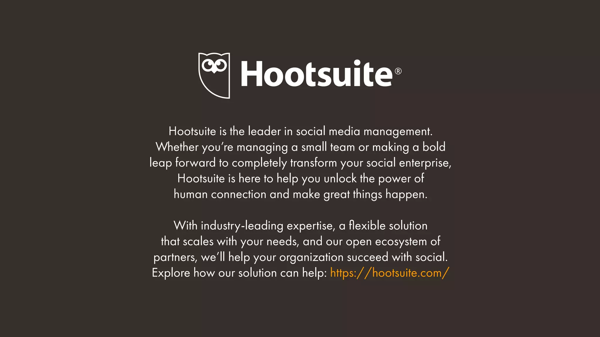 Hootsuite is the leader in social media management.
Whether you’re managing a small team or making a bold
leap forward to completely transform your social enterprise,
Hootsuite is here to help you unlock the power of
human connection and make great things happen.
With industry-leading expertise, a flexible solution
that scales with your needs, and our open ecosystem of
partners, we’ll help your organization succeed with social.
Explore how our solution can help: https://hootsuite.com/
 