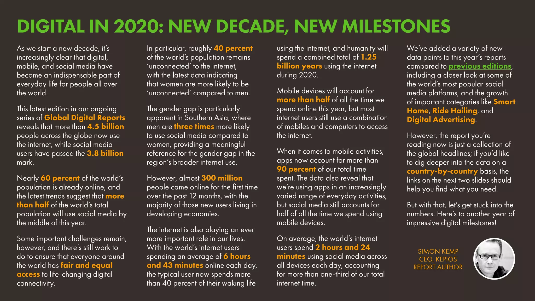 SIMON KEMP
CEO, KEPIOS
REPORT AUTHOR
As we start a new decade, it’s
increasingly clear that digital,
mobile, and social media have
become an indispensable part of
everyday life for people all over
the world.
This latest edition in our ongoing
series of Global Digital Reports
reveals that more than 4.5 billion
people across the globe now use
the internet, while social media
users have passed the 3.8 billion
mark.
Nearly 60 percent of the world’s
population is already online, and
the latest trends suggest that more
than half of the world’s total
population will use social media by
the middle of this year.
Some important challenges remain,
however, and there’s still work to
do to ensure that everyone around
the world has fair and equal
access to life-changing digital
connectivity.
In particular, roughly 40 percent
of the world’s population remains
‘unconnected’ to the internet,
with the latest data indicating
that women are more likely to be
‘unconnected’ compared to men.
The gender gap is particularly
apparent in Southern Asia, where
men are three times more likely
to use social media compared to
women, providing a meaningful
reference for the gender gap in the
region’s broader internet use.
However, almost 300 million
people came online for the first time
over the past 12 months, with the
majority of those new users living in
developing economies.
The internet is also playing an ever
more important role in our lives.
With the world’s internet users
spending an average of 6 hours
and 43 minutes online each day,
the typical user now spends more
than 40 percent of their waking life
using the internet, and humanity will
spend a combined total of 1.25
billion years using the internet
during 2020.
Mobile devices will account for
more than half of all the time we
spend online this year, but most
internet users still use a combination
of mobiles and computers to access
the internet.
When it comes to mobile activities,
apps now account for more than
90 percent of our total time
spent. The data also reveal that
we’re using apps in an increasingly
varied range of everyday activities,
but social media still accounts for
half of all the time we spend using
mobile devices.
On average, the world’s internet
users spend 2 hours and 24
minutes using social media across
all devices each day, accounting
for more than one-third of our total
internet time.
We’ve added a variety of new
data points to this year’s reports
compared to previous editions,
including a closer look at some of
the world’s most popular social
media platforms, and the growth
of important categories like Smart
Home, Ride Hailing, and
Digital Advertising.
However, the report you’re
reading now is just a collection of
the global headlines; if you’d like
to dig deeper into the data on a
country-by-country basis, the
links on the next two slides should
help you find what you need.
But with that, let’s get stuck into the
numbers. Here’s to another year of
impressive digital milestones!
DIGITAL IN 2020: NEW DECADE, NEW MILESTONES
 