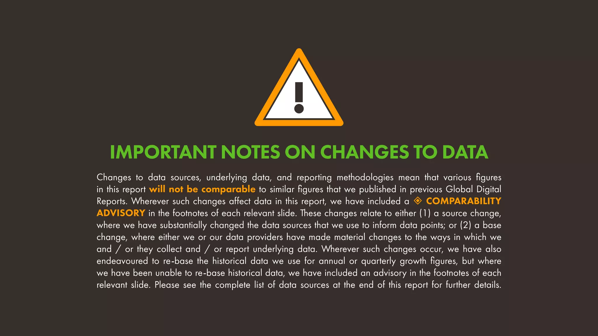 !
Changes to data sources, underlying data, and reporting methodologies mean that various figures
in this report will not be comparable to similar figures that we published in previous Global Digital
Reports. Wherever such changes affect data in this report, we have included a  COMPARABILITY
ADVISORY in the footnotes of each relevant slide. These changes relate to either (1) a source change,
where we have substantially changed the data sources that we use to inform data points; or (2) a base
change, where either we or our data providers have made material changes to the ways in which we
and / or they collect and / or report underlying data. Wherever such changes occur, we have also
endeavoured to re-base the historical data we use for annual or quarterly growth figures, but where
we have been unable to re-base historical data, we have included an advisory in the footnotes of each
relevant slide. Please see the complete list of data sources at the end of this report for further details.
IMPORTANT NOTES ON CHANGES TO DATA
 