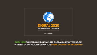 DIGITAL2020
ESSENTIAL DIGITAL DATA FOR EVERY COUNTRY IN THE WORLD
GLOBAL DIGITAL YEARBOOK
CLICK HERE TO READ OUR DIGITAL 2020 GLOBAL DIGITAL YEARBOOK,
WITH ESSENTIAL HEADLINE DATA FOR EVERY COUNTRY IN THE WORLD
 