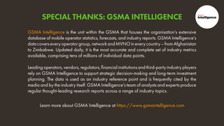 Learn more about GSMA Intelligence at https://www.gsmaintelligence.com
GSMA Intelligence is the unit within the GSMA that houses the organisation’s extensive
database of mobile operator statistics, forecasts, and industry reports. GSMA Intelligence’s
datacoverseveryoperatorgroup,networkandMVNOineverycountry–fromAfghanistan
to Zimbabwe. Updated daily, it is the most accurate and complete set of industry metrics
available, comprising tens of millions of individual data points.
Leadingoperators,vendors,regulators,financialinstitutionsandthird-partyindustryplayers
rely on GSMA Intelligence to support strategic decision-making and long-term investment
planning. The data is used as an industry reference point and is frequently cited by the
media and by the industry itself. GSMA Intelligence’s team of analysts and experts produce
regular thought-leading research reports across a range of industry topics.
SPECIAL THANKS: GSMA INTELLIGENCE
 