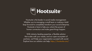 Hootsuite is the leader in social media management.
Whether you’re managing a small team or making a bold
leap forward to completely transform your social enterprise,
Hootsuite is here to help you unlock the power of
human connection and make great things happen.
With industry-leading expertise, a flexible solution
that scales with your needs, and our open ecosystem of
partners, we’ll help your organization succeed with social.
Explore how our solution can help: https://hootsuite.com/
 