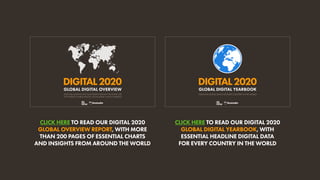 CLICK HERE TO READ OUR DIGITAL 2020
GLOBAL OVERVIEW REPORT, WITH MORE
THAN 200 PAGES OF ESSENTIAL CHARTS
AND INSIGHTS FROM AROUND THE WORLD
CLICK HERE TO READ OUR DIGITAL 2020
GLOBAL DIGITAL YEARBOOK, WITH
ESSENTIAL HEADLINE DIGITAL DATA
FOR EVERY COUNTRY IN THE WORLD
GLOBAL DIGITAL OVERVIEW
ESSENTIAL INSIGHTS INTO HOW PEOPLE AROUND THE WORLD USE
THE INTERNET, MOBILE DEVICES, SOCIAL MEDIA, AND ECOMMERCE
DIGITAL2020 DIGITAL2020
ESSENTIAL DIGITAL DATA FOR EVERY COUNTRY IN THE WORLD
GLOBAL DIGITAL YEARBOOK
 