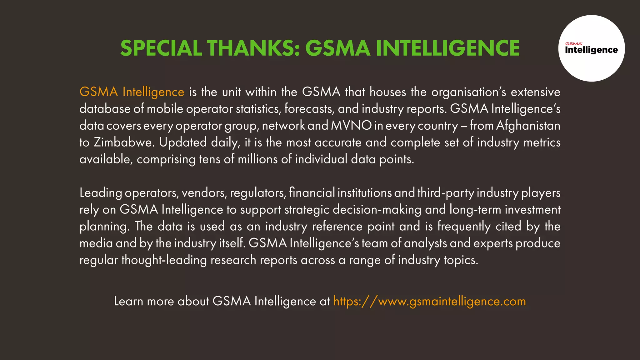 Learn more about GSMA Intelligence at https://www.gsmaintelligence.com
GSMA Intelligence is the unit within the GSMA that houses the organisation’s extensive
database of mobile operator statistics, forecasts, and industry reports. GSMA Intelligence’s
datacoverseveryoperatorgroup,networkandMVNOineverycountry–fromAfghanistan
to Zimbabwe. Updated daily, it is the most accurate and complete set of industry metrics
available, comprising tens of millions of individual data points.
Leadingoperators,vendors,regulators,financialinstitutionsandthird-partyindustryplayers
rely on GSMA Intelligence to support strategic decision-making and long-term investment
planning. The data is used as an industry reference point and is frequently cited by the
media and by the industry itself. GSMA Intelligence’s team of analysts and experts produce
regular thought-leading research reports across a range of industry topics.
SPECIAL THANKS: GSMA INTELLIGENCE
 
