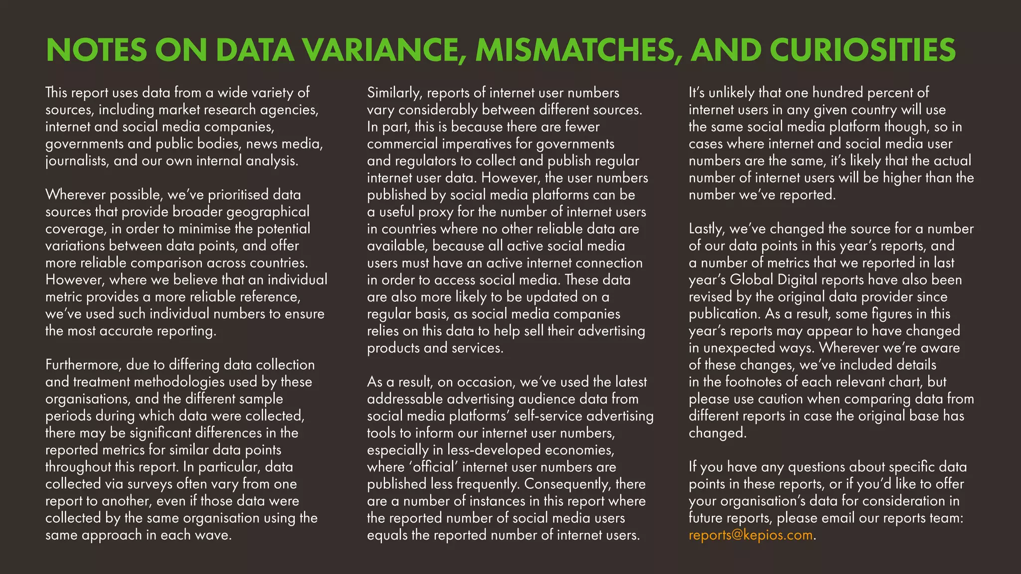 It’s unlikely that one hundred percent of
internet users in any given country will use
the same social media platform though, so in
cases where internet and social media user
numbers are the same, it’s likely that the actual
number of internet users will be higher than the
number we’ve reported.
Lastly, we’ve changed the source for a number
of our data points in this year’s reports, and
a number of metrics that we reported in last
year’s Global Digital reports have also been
revised by the original data provider since
publication. As a result, some figures in this
year’s reports may appear to have changed
in unexpected ways. Wherever we’re aware
of these changes, we’ve included details
in the footnotes of each relevant chart, but
please use caution when comparing data from
different reports in case the original base has
changed.
If you have any questions about specific data
points in these reports, or if you’d like to offer
your organisation’s data for consideration in
future reports, please email our reports team:
reports@kepios.com.
This report uses data from a wide variety of
sources, including market research agencies,
internet and social media companies,
governments and public bodies, news media,
journalists, and our own internal analysis.
Wherever possible, we’ve prioritised data
sources that provide broader geographical
coverage, in order to minimise the potential
variations between data points, and offer
more reliable comparison across countries.
However, where we believe that an individual
metric provides a more reliable reference,
we’ve used such individual numbers to ensure
the most accurate reporting.
Furthermore, due to differing data collection
and treatment methodologies used by these
organisations, and the different sample
periods during which data were collected,
there may be significant differences in the
reported metrics for similar data points
throughout this report. In particular, data
collected via surveys often vary from one
report to another, even if those data were
collected by the same organisation using the
same approach in each wave.
Similarly, reports of internet user numbers
vary considerably between different sources.
In part, this is because there are fewer
commercial imperatives for governments
and regulators to collect and publish regular
internet user data. However, the user numbers
published by social media platforms can be
a useful proxy for the number of internet users
in countries where no other reliable data are
available, because all active social media
users must have an active internet connection
in order to access social media. These data
are also more likely to be updated on a
regular basis, as social media companies
relies on this data to help sell their advertising
products and services.
As a result, on occasion, we’ve used the latest
addressable advertising audience data from
social media platforms’ self-service advertising
tools to inform our internet user numbers,
especially in less-developed economies,
where ‘official’ internet user numbers are
published less frequently. Consequently, there
are a number of instances in this report where
the reported number of social media users
equals the reported number of internet users.
NOTES ON DATA VARIANCE, MISMATCHES, AND CURIOSITIES
 