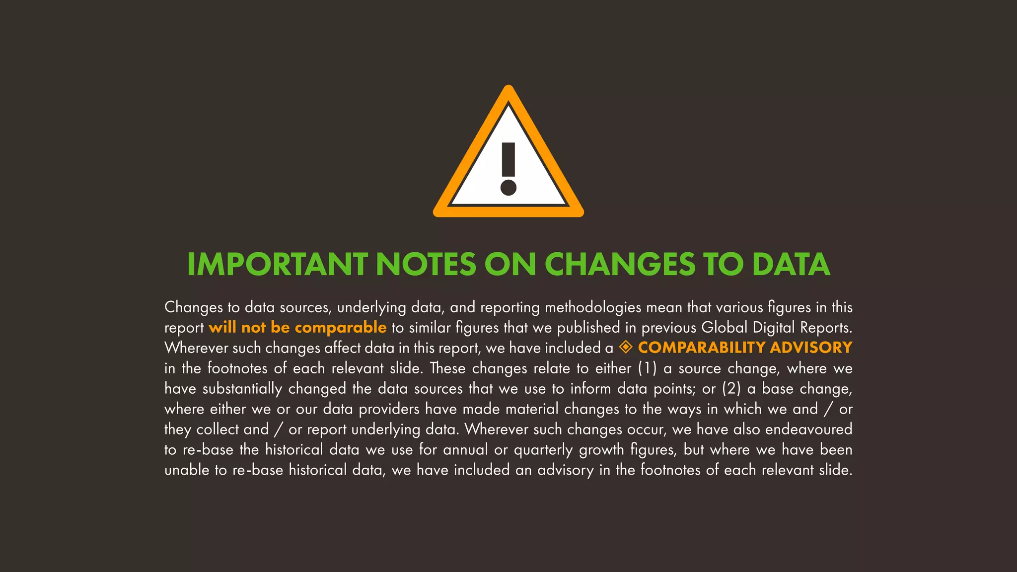 !
Changes to data sources, underlying data, and reporting methodologies mean that various figures in this
report will not be comparable to similar figures that we published in previous Global Digital Reports.
Wherever such changes affect data in this report, we have included a  COMPARABILITY ADVISORY
in the footnotes of each relevant slide. These changes relate to either (1) a source change, where we
have substantially changed the data sources that we use to inform data points; or (2) a base change,
where either we or our data providers have made material changes to the ways in which we and / or
they collect and / or report underlying data. Wherever such changes occur, we have also endeavoured
to re-base the historical data we use for annual or quarterly growth figures, but where we have been
unable to re-base historical data, we have included an advisory in the footnotes of each relevant slide.
IMPORTANT NOTES ON CHANGES TO DATA
 