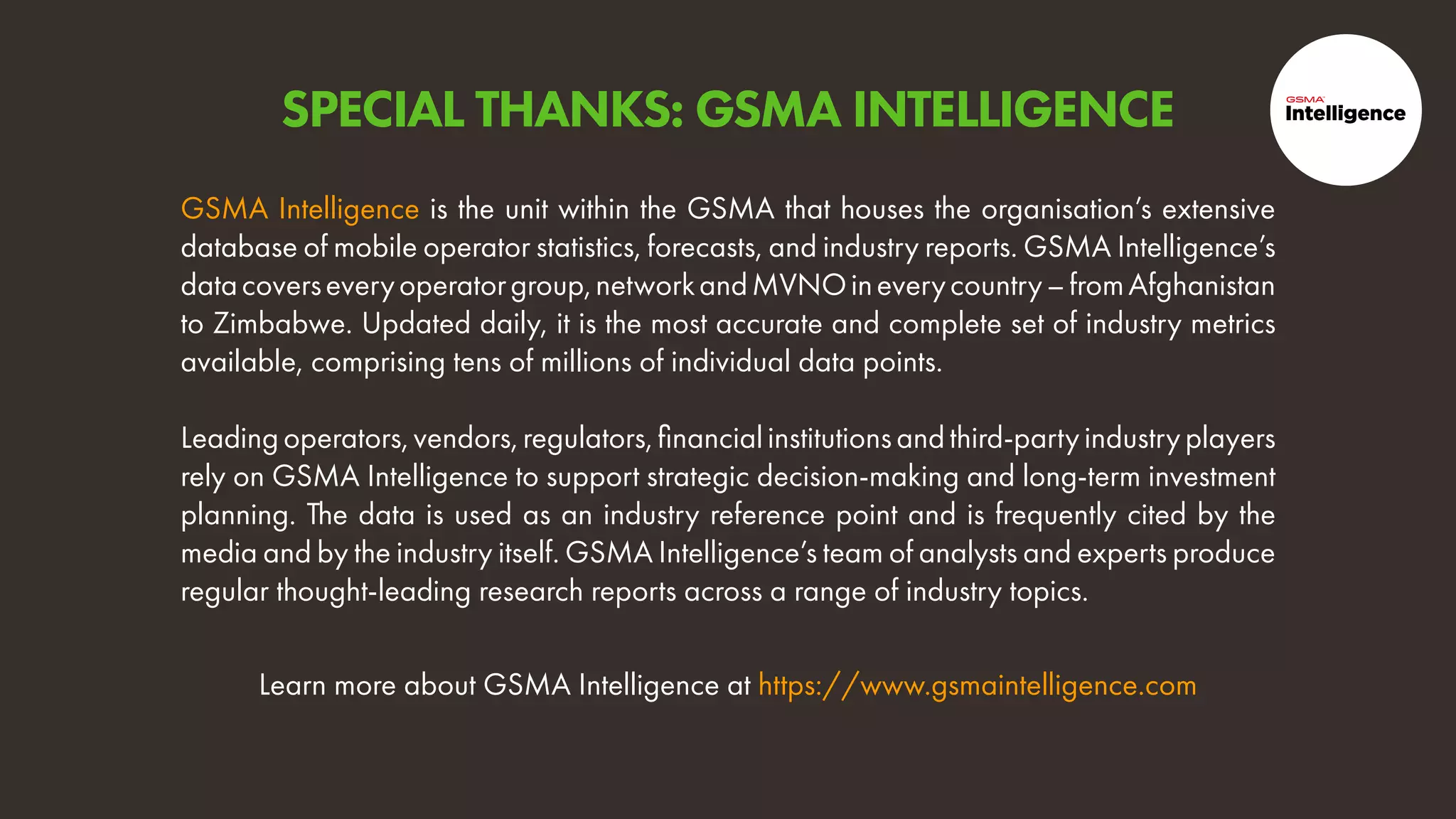 Learn more about GSMA Intelligence at https://www.gsmaintelligence.com
GSMA Intelligence is the unit within the GSMA that houses the organisation’s extensive
database of mobile operator statistics, forecasts, and industry reports. GSMA Intelligence’s
datacoverseveryoperatorgroup,networkandMVNOineverycountry–fromAfghanistan
to Zimbabwe. Updated daily, it is the most accurate and complete set of industry metrics
available, comprising tens of millions of individual data points.
Leadingoperators,vendors,regulators,financialinstitutionsandthird-partyindustryplayers
rely on GSMA Intelligence to support strategic decision-making and long-term investment
planning. The data is used as an industry reference point and is frequently cited by the
media and by the industry itself. GSMA Intelligence’s team of analysts and experts produce
regular thought-leading research reports across a range of industry topics.
SPECIAL THANKS: GSMA INTELLIGENCE
 
