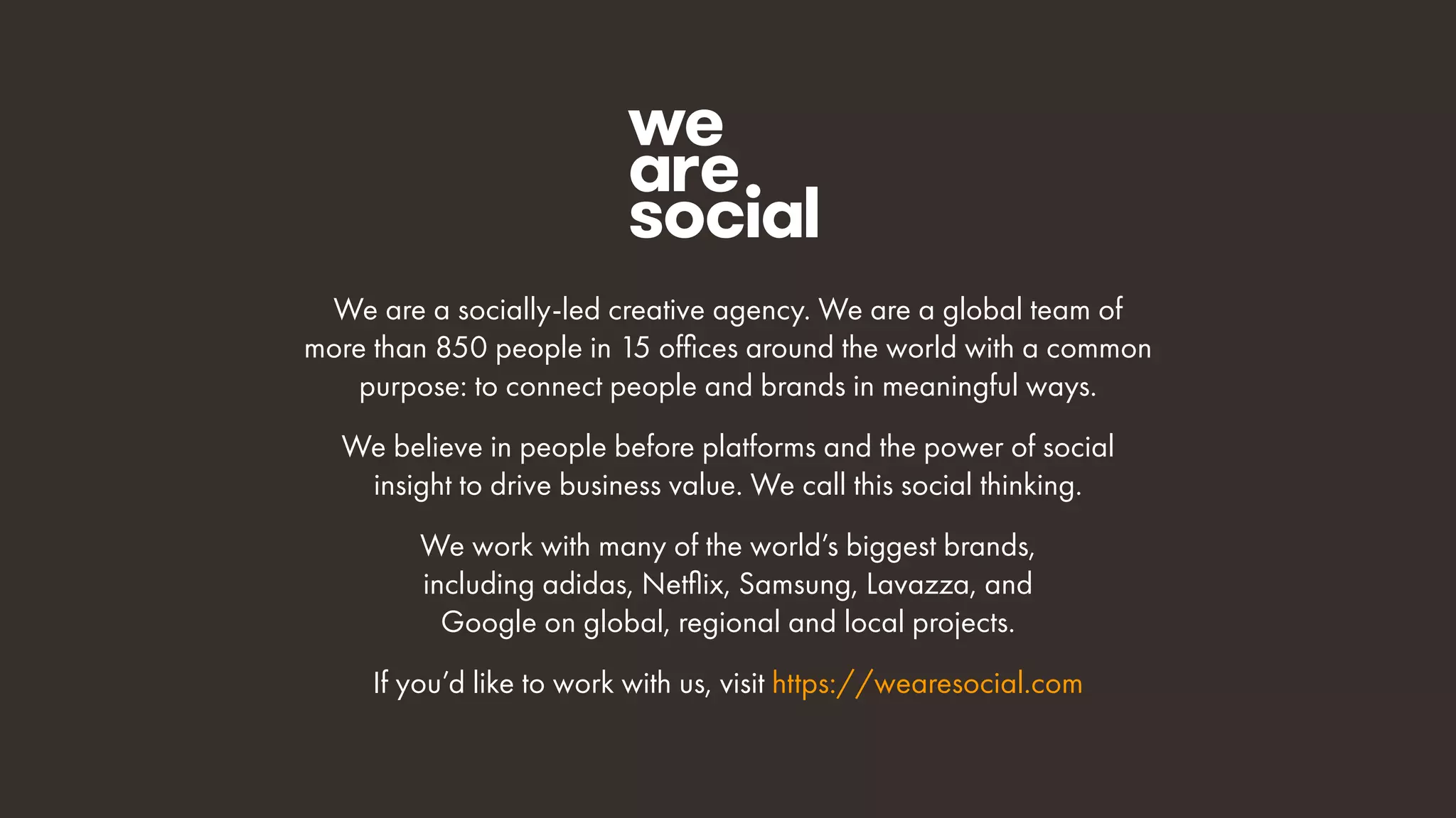 We are a socially-led creative agency. We are a global team of
more than 850 people in 15 offices around the world with a common
purpose: to connect people and brands in meaningful ways.
We believe in people before platforms and the power of social
insight to drive business value. We call this social thinking.
We work with many of the world’s biggest brands,
including adidas, Netflix, Samsung, Lavazza, and
Google on global, regional and local projects.
If you’d like to work with us, visit https://wearesocial.com
 