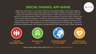 Learn more about App Annie at https://www.appannie.com
App Annie is the industry’s most trusted mobile data and analytics platform. App Annie’s mission is
to help customers create winning mobile experiences and achieve excellence. Founded in 2010, the
company launched the first mobile market data solution. In 2020, App Annie launched App Annie
Ascend, an advertising analytics solution, making it the first company in its space to offer a side-by-side
view of market data and companies’ own data to support mission-critical business decisions. Together,
these solutions comprise the industry’s most complete mobile performance platform. More than 1,100
enterprise clients and 1 million registered users across all geographies and industries rely on App Annie
to drive their mobile business. The company is headquartered in San Francisco with 12 offices worldwide.
1 MILLION
REGISTERED USERS
BEST-IN-CLASS
DATA
COVERAGE ACROSS
150 COUNTRIES
UNPARALLELED
SERVICE & SUPPORT
SPECIAL THANKS: APP ANNIE
 
