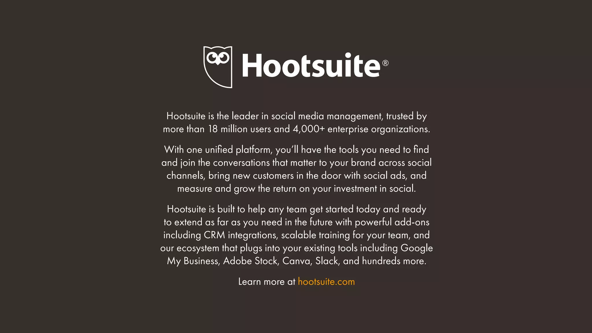 Hootsuite is the leader in social media management, trusted by
more than 18 million users and 4,000+ enterprise organizations.
With one unified platform, you’ll have the tools you need to find
and join the conversations that matter to your brand across social
channels, bring new customers in the door with social ads, and
measure and grow the return on your investment in social.
Hootsuite is built to help any team get started today and ready
to extend as far as you need in the future with powerful add-ons
including CRM integrations, scalable training for your team, and
our ecosystem that plugs into your existing tools including Google
My Business, Adobe Stock, Canva, Slack, and hundreds more.
Learn more at hootsuite.com
 