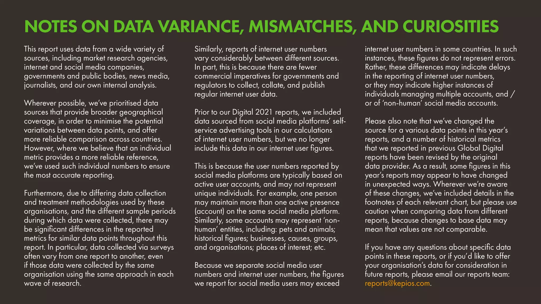 internet user numbers in some countries. In such
instances, these figures do not represent errors.
Rather, these differences may indicate delays
in the reporting of internet user numbers,
or they may indicate higher instances of
individuals managing multiple accounts, and /
or of ‘non-human’ social media accounts.
Please also note that we’ve changed the
source for a various data points in this year’s
reports, and a number of historical metrics
that we reported in previous Global Digital
reports have been revised by the original
data provider. As a result, some figures in this
year’s reports may appear to have changed
in unexpected ways. Wherever we’re aware
of these changes, we’ve included details in the
footnotes of each relevant chart, but please use
caution when comparing data from different
reports, because changes to base data may
mean that values are not comparable.
If you have any questions about specific data
points in these reports, or if you’d like to offer
your organisation’s data for consideration in
future reports, please email our reports team:
reports@kepios.com.
This report uses data from a wide variety of
sources, including market research agencies,
internet and social media companies,
governments and public bodies, news media,
journalists, and our own internal analysis.
Wherever possible, we’ve prioritised data
sources that provide broader geographical
coverage, in order to minimise the potential
variations between data points, and offer
more reliable comparison across countries.
However, where we believe that an individual
metric provides a more reliable reference,
we’ve used such individual numbers to ensure
the most accurate reporting.
Furthermore, due to differing data collection
and treatment methodologies used by these
organisations, and the different sample periods
during which data were collected, there may
be significant differences in the reported
metrics for similar data points throughout this
report. In particular, data collected via surveys
often vary from one report to another, even
if those data were collected by the same
organisation using the same approach in each
wave of research.
Similarly, reports of internet user numbers
vary considerably between different sources.
In part, this is because there are fewer
commercial imperatives for governments and
regulators to collect, collate, and publish
regular internet user data.
Prior to our Digital 2021 reports, we included
data sourced from social media platforms’ self-
service advertising tools in our calculations
of internet user numbers, but we no longer
include this data in our internet user figures.
This is because the user numbers reported by
social media platforms are typically based on
active user accounts, and may not represent
unique individuals. For example, one person
may maintain more than one active presence
(account) on the same social media platform.
Similarly, some accounts may represent ‘non-
human’ entities, including: pets and animals;
historical figures; businesses, causes, groups,
and organisations; places of interest; etc.
Because we separate social media user
numbers and internet user numbers, the figures
we report for social media users may exceed
NOTES ON DATA VARIANCE, MISMATCHES, AND CURIOSITIES
 