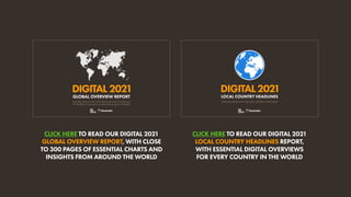 CLICK HERE TO READ OUR DIGITAL 2021
GLOBAL OVERVIEW REPORT, WITH CLOSE
TO 300 PAGES OF ESSENTIAL CHARTS AND
INSIGHTS FROM AROUND THE WORLD
CLICK HERE TO READ OUR DIGITAL 2021
LOCAL COUNTRY HEADLINES REPORT,
WITH ESSENTIAL DIGITAL OVERVIEWS
FOR EVERY COUNTRY IN THE WORLD
DIGITAL2021
THE LATEST INSIGHTS INTO HOW PEOPLE AROUND THE WORLD USE
THE INTERNET, SOCIAL MEDIA, MOBILE DEVICES, AND ECOMMERCE
GLOBAL OVERVIEW REPORT
DIGITAL2021
ESSENTIAL DIGITAL DATA FOR EVERY COUNTRY IN THE WORLD
LOCAL COUNTRY HEADLINES
 