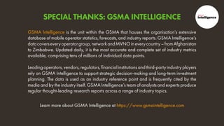 Learn more about GSMA Intelligence at https://www.gsmaintelligence.com
GSMA Intelligence is the unit within the GSMA that houses the organisation’s extensive
database of mobile operator statistics, forecasts, and industry reports. GSMA Intelligence’s
datacoverseveryoperatorgroup,networkandMVNOineverycountry–fromAfghanistan
to Zimbabwe. Updated daily, it is the most accurate and complete set of industry metrics
available, comprising tens of millions of individual data points.
Leadingoperators,vendors,regulators,financialinstitutionsandthird-partyindustryplayers
rely on GSMA Intelligence to support strategic decision-making and long-term investment
planning. The data is used as an industry reference point and is frequently cited by the
media and by the industry itself. GSMA Intelligence’s team of analysts and experts produce
regular thought-leading research reports across a range of industry topics.
SPECIAL THANKS: GSMA INTELLIGENCE
 