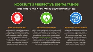 People aged 65+ are the fastest growing
audience on Facebook. Politicians are
going live on Twitch while gaming. A viral
TikTok helped a 90-year-old cranberry
juice company transform its brand
overnight. Challenge your preconceived
notions about digital consumption,
creation, and communities to open up
new opportunities for growth in 2021.
BURST YOUR OWN BUBBLE
At the onset of the pandemic, analyzing
real-time conversations on social
helped brands pivot their offering based
on changing customer needs. These
deep customer insights, and the ability
to quickly adapt in response,
will remain a critical competitive
advantage in 2021 at a time when
public opinion changes so quickly.
MOVE WITH CUSTOMER DEMAND
In 2021, more consumers will turn to digital channels
to discover products. But without retail, events, and
other in-person experiences, it’s harder than ever
to differentiate. Purpose-driven initiatives make a
difference—more than a quarter of consumers have
bought a brand for the first time because of the
company’s values. But simply creating the veneer
of purpose on social media is a recipe for disaster.
True purpose must be driven from the top.
STAND OUT WITH PURPOSE
THREE WAYS TO PAVE A NEW PATH TO GROWTH ONLINE IN 2021
HOOTSUITE’S PERSPECTIVE: DIGITAL TRENDS
 